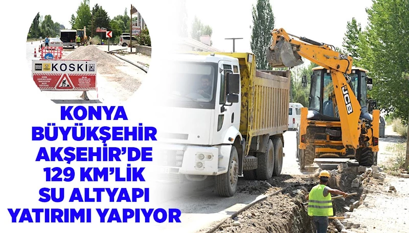 KONYA BÜYÜKŞEHİR AKŞEHİR’DE 129 KM’LİK SU ALTYAPI YATIRIMI YAPIYOR