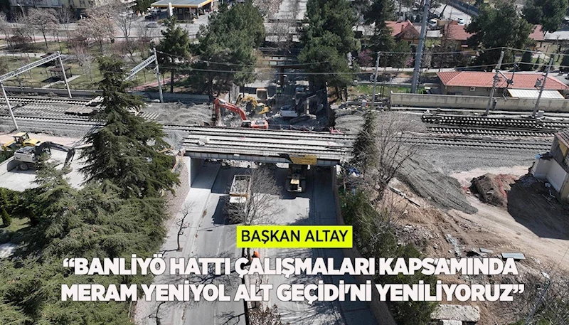 BAŞKAN ALTAY: “BANLİYÖ HATTI ÇALIŞMALARI KAPSAMINDA MERAM YENİYOL ALT GEÇİDİ